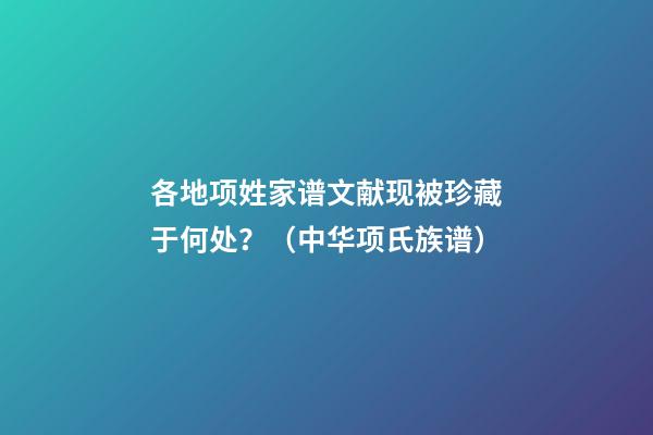 各地项姓家谱文献现被珍藏于何处？（中华项氏族谱）