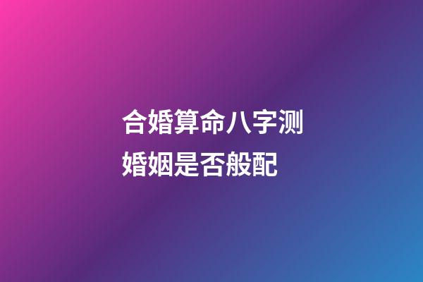合婚算命八字测婚姻是否般配