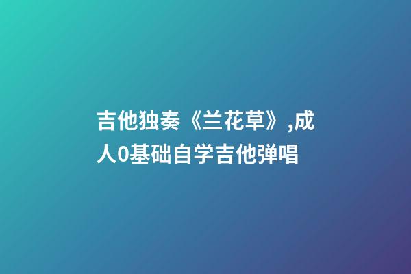 吉他独奏《兰花草》,成人0基础自学吉他弹唱-第1张-观点-玄机派