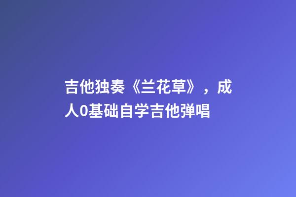 吉他独奏《兰花草》，成人0基础自学吉他弹唱-第1张-观点-玄机派