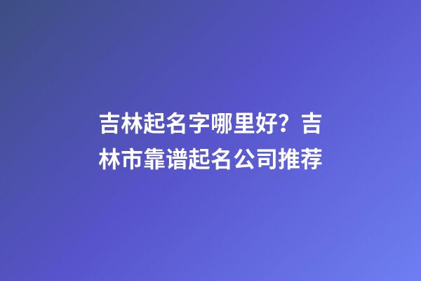 吉林起名字哪里好？吉林市靠谱起名公司推荐-第1张-公司起名-玄机派
