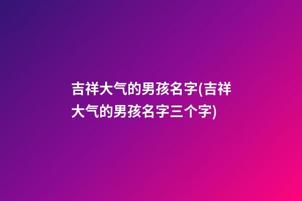 吉祥大气的男孩名字(吉祥大气的男孩名字三个字)