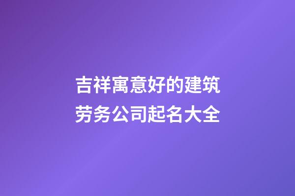 吉祥寓意好的建筑劳务公司起名大全-第1张-公司起名-玄机派