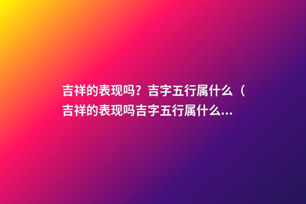 吉祥的表现吗？吉字五行属什么（吉祥的表现吗?吉字五行属什么意思）