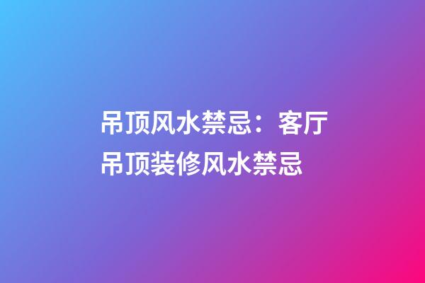 吊顶风水禁忌：客厅吊顶装修风水禁忌