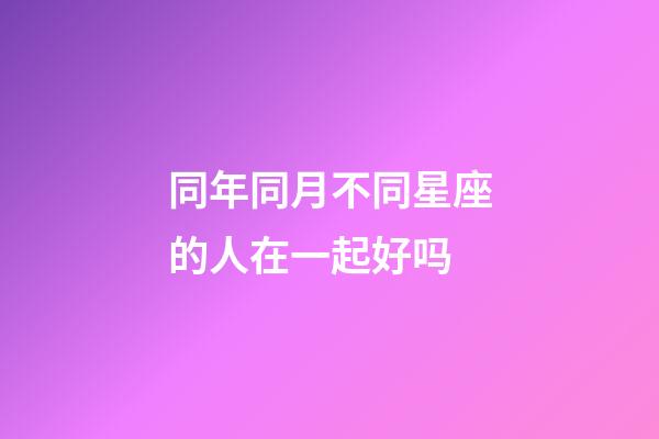 同年同月不同星座的人在一起好吗-第1张-星座运势-玄机派