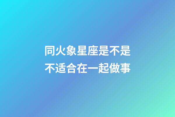 同火象星座是不是不适合在一起做事-第1张-星座运势-玄机派