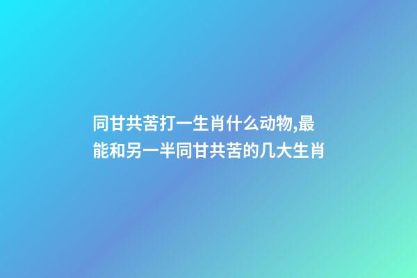 同甘共苦打一生肖什么动物,最能和另一半同甘共苦的几大生肖-第1张-观点-玄机派