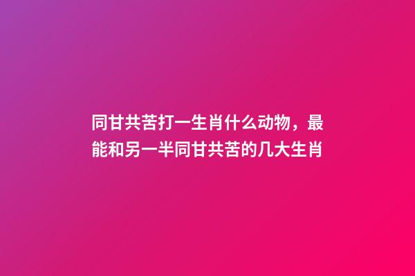 同甘共苦打一生肖什么动物，最能和另一半同甘共苦的几大生肖-第1张-观点-玄机派