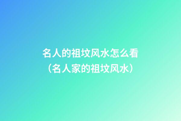 名人的祖坟风水怎么看（名人家的祖坟风水）