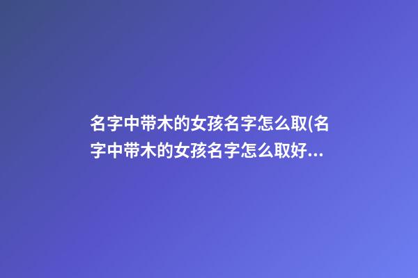名字中带木的女孩名字怎么取(名字中带木的女孩名字怎么取好)