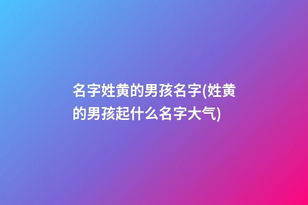名字姓黄的男孩名字(姓黄的男孩起什么名字大气)