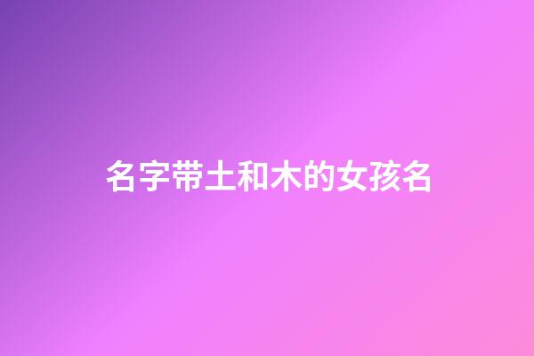 名字带土和木的女孩名(带土字和木字旁的女孩名字)-第1张-女孩起名-玄机派