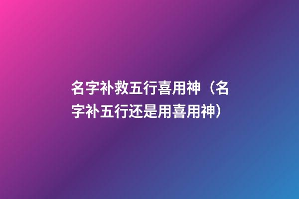 名字补救五行喜用神（名字补五行还是用喜用神）
