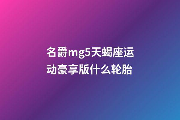 名爵mg5天蝎座运动豪享版什么轮胎-第1张-星座运势-玄机派