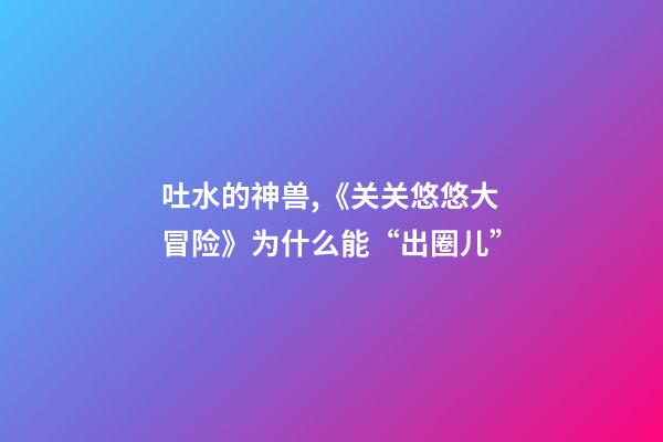 吐水的神兽,《关关悠悠大冒险》为什么能“出圈儿”-第1张-观点-玄机派