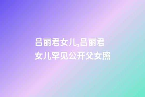 吕丽君女儿,吕丽君女儿罕见公开父女照-第1张-观点-玄机派