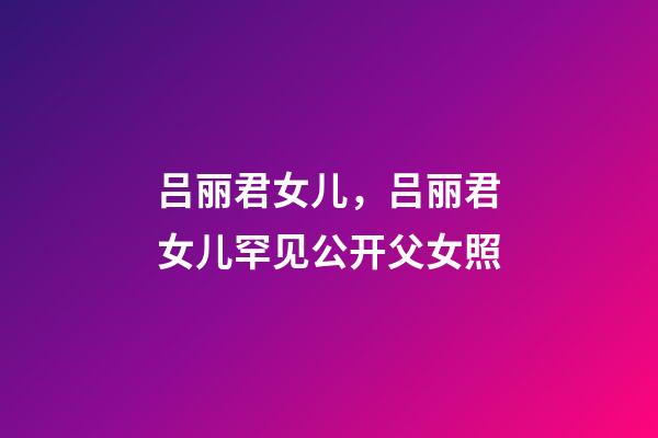 吕丽君女儿，吕丽君女儿罕见公开父女照-第1张-观点-玄机派