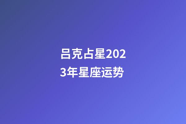 吕克占星2023年星座运势