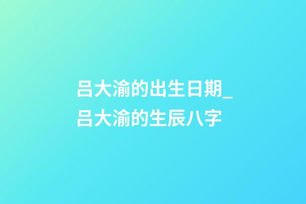 吕大渝的出生日期_吕大渝的生辰八字
