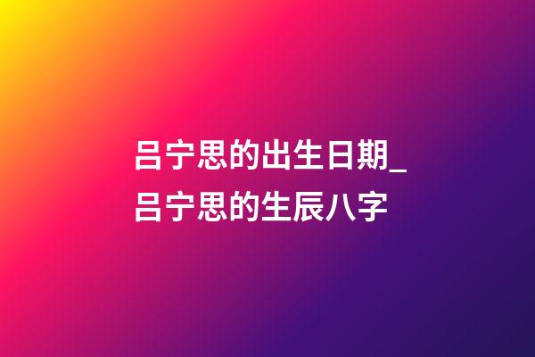 吕宁思的出生日期_吕宁思的生辰八字