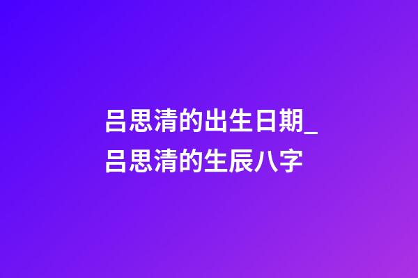 吕思清的出生日期_吕思清的生辰八字