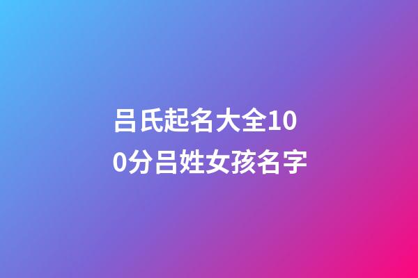 吕氏起名大全100分吕姓女孩名字(2023年吕姓取名字大全女孩)