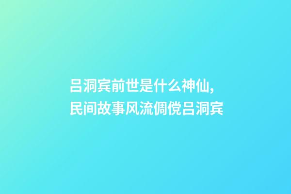 吕洞宾前世是什么神仙,民间故事风流倜傥吕洞宾-第1张-观点-玄机派