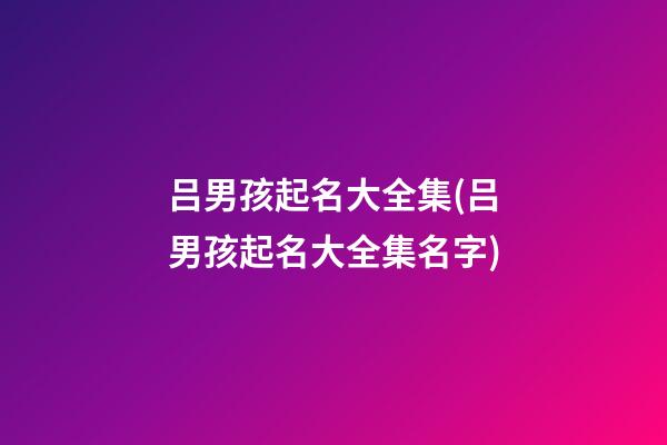 吕男孩起名大全集(吕男孩起名大全集名字)
