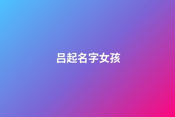 吕起名字女孩(吕起名字女孩四个字)-第1张-女孩起名-玄机派