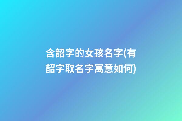 含韶字的女孩名字(有韶字取名字寓意如何)