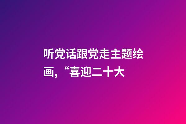 听党话跟党走主题绘画,“喜迎二十大-第1张-观点-玄机派