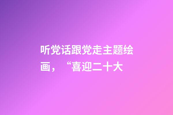 听党话跟党走主题绘画，“喜迎二十大-第1张-观点-玄机派