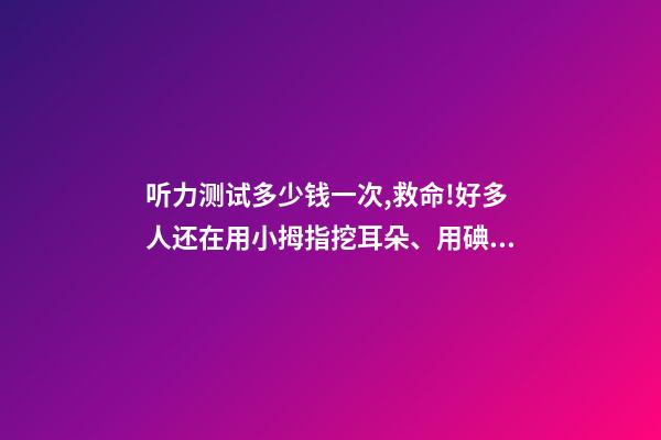 听力测试多少钱一次,救命!好多人还在用小拇指挖耳朵、用碘酒涂耳朵...-第1张-观点-玄机派
