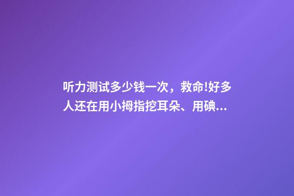 听力测试多少钱一次，救命!好多人还在用小拇指挖耳朵、用碘酒涂耳朵...-第1张-观点-玄机派
