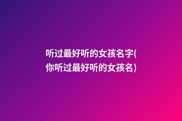 听过最好听的女孩名字(你听过最好听的女孩名)