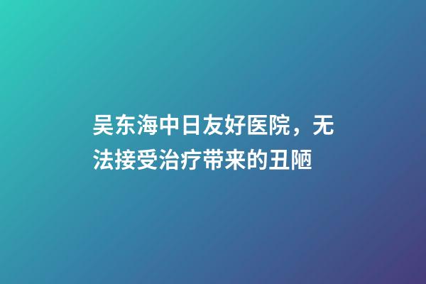 吴东海中日友好医院，无法接受治疗带来的丑陋-第1张-观点-玄机派
