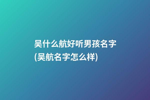 吴什么航好听男孩名字(吴航名字怎么样)