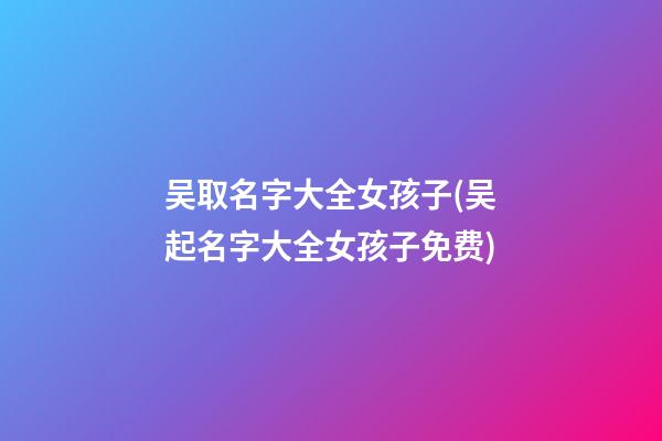 吴取名字大全女孩子(吴起名字大全女孩子免费)