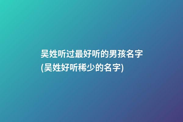 吴姓听过最好听的男孩名字(吴姓好听稀少的名字)