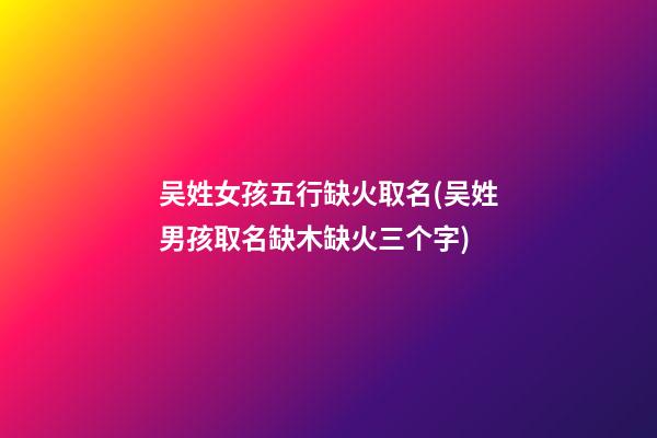 吴姓女孩五行缺火取名(吴姓男孩取名缺木缺火三个字)