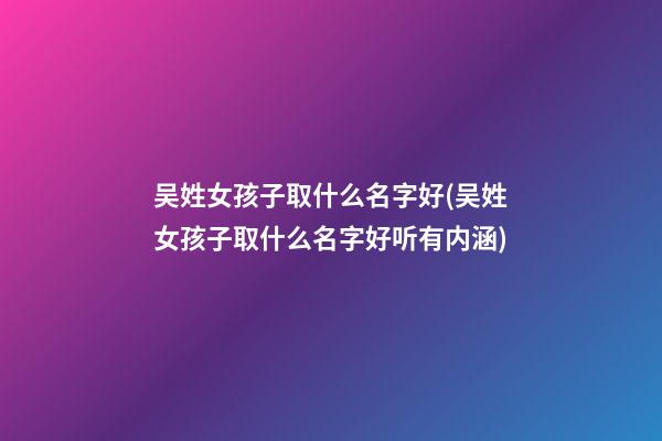 吴姓女孩子取什么名字好(吴姓女孩子取什么名字好听有内涵)