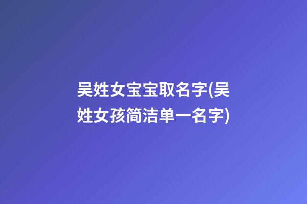 吴姓女宝宝取名字(吴姓女孩简洁单一名字)