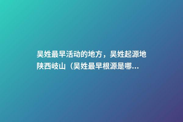 吴姓最早活动的地方，吴姓起源地陕西岐山（吴姓最早根源是哪里）