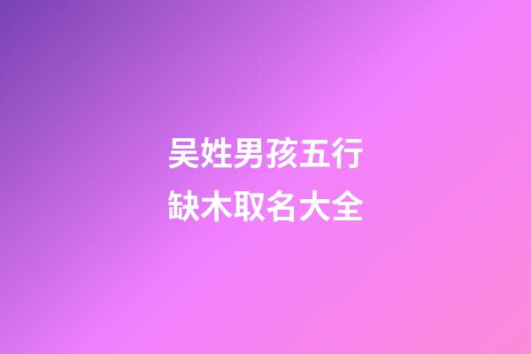 吴姓男孩五行缺木取名大全(2023姓吴的男孩缺木名字)-第1张-男孩起名-玄机派