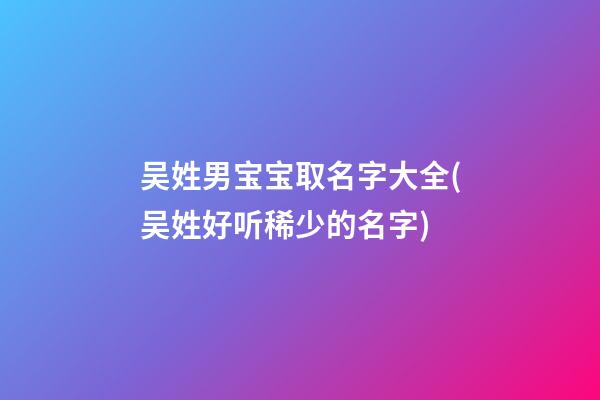 吴姓男宝宝取名字大全(吴姓好听稀少的名字)