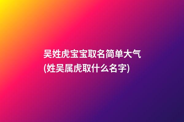 吴姓虎宝宝取名简单大气(姓吴属虎取什么名字)