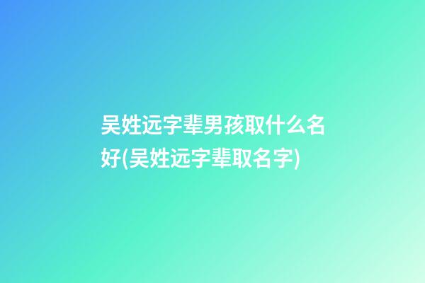 吴姓远字辈男孩取什么名好(吴姓远字辈取名字)
