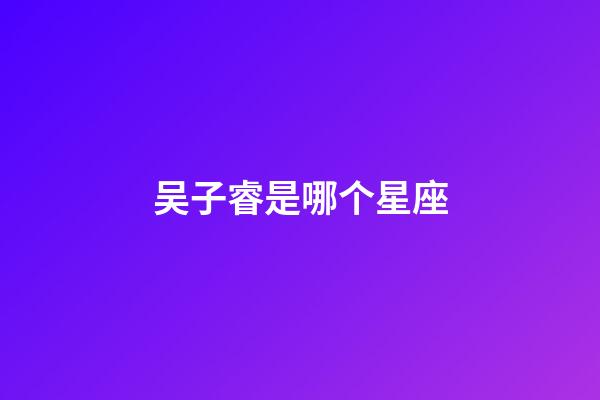 吴子睿是哪个星座-第1张-星座运势-玄机派