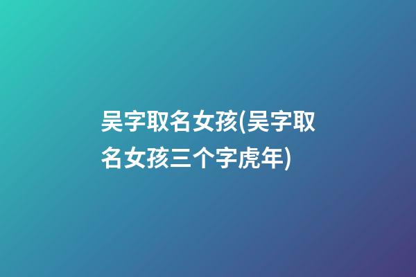 吴字取名女孩(吴字取名女孩三个字虎年)